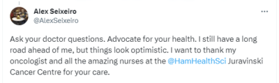 Image of a tweet from Alex Seixeiro reading: Ask your doctor questions. Advocate for your health. I still have a long road ahead of me, but things look optimistic. I want to thank my oncologist and all the amazing nurses at the @HamHealthSci Juravinski Cancer Centre for your care.